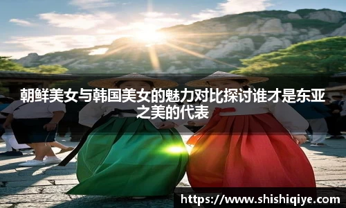 朝鲜美女与韩国美女的魅力对比探讨谁才是东亚之美的代表